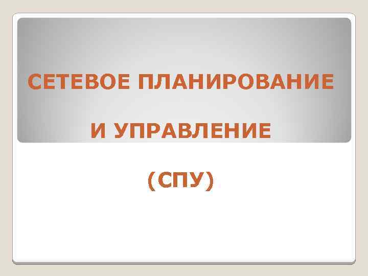 СЕТЕВОЕ ПЛАНИРОВАНИЕ И УПРАВЛЕНИЕ (СПУ) 