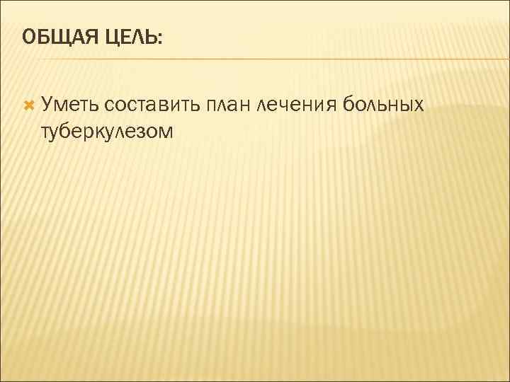 ОБЩАЯ ЦЕЛЬ: Уметь составить план лечения больных туберкулезом 