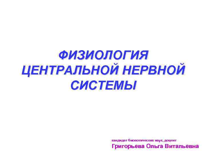 ФИЗИОЛОГИЯ ЦЕНТРАЛЬНОЙ НЕРВНОЙ СИСТЕМЫ кандидат биологических наук, доцент Григорьева Ольга Витальевна 