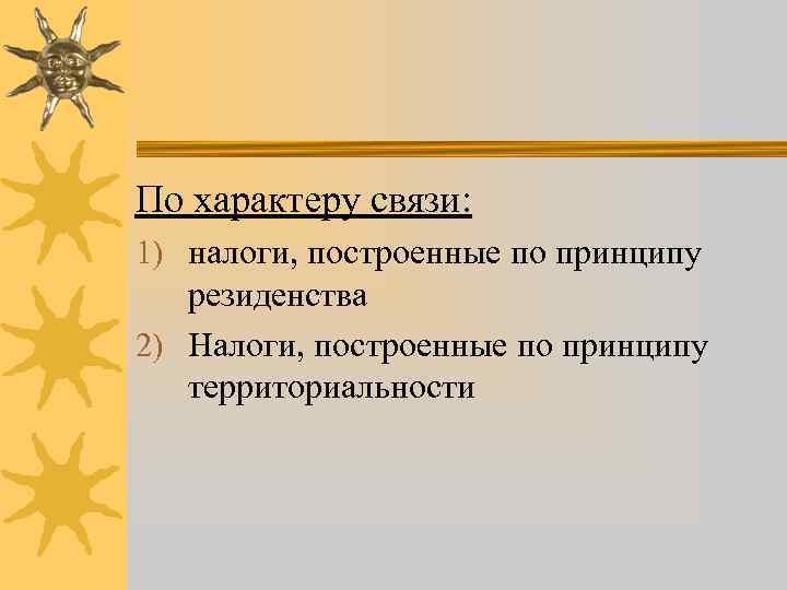 По характеру связи: 1) налоги, построенные по принципу резиденства 2) Налоги, построенные по принципу