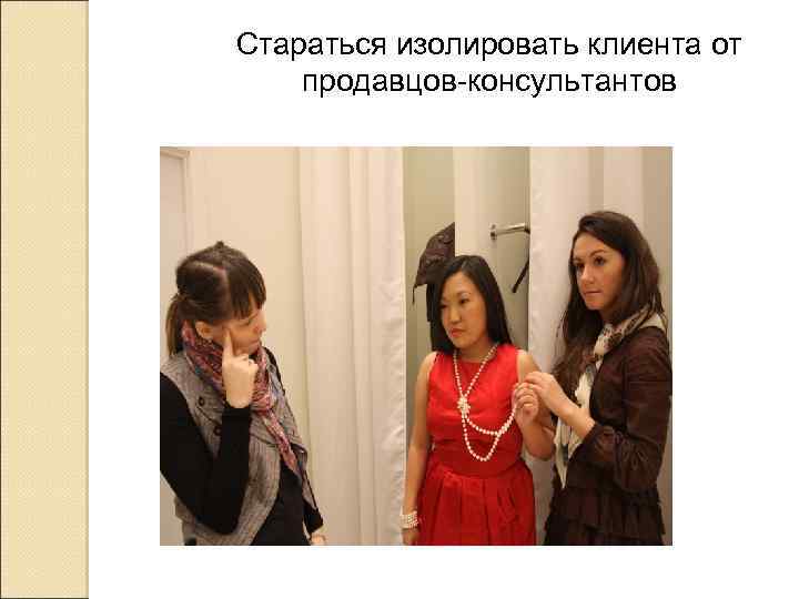 Стараться изолировать клиента от продавцов-консультантов 