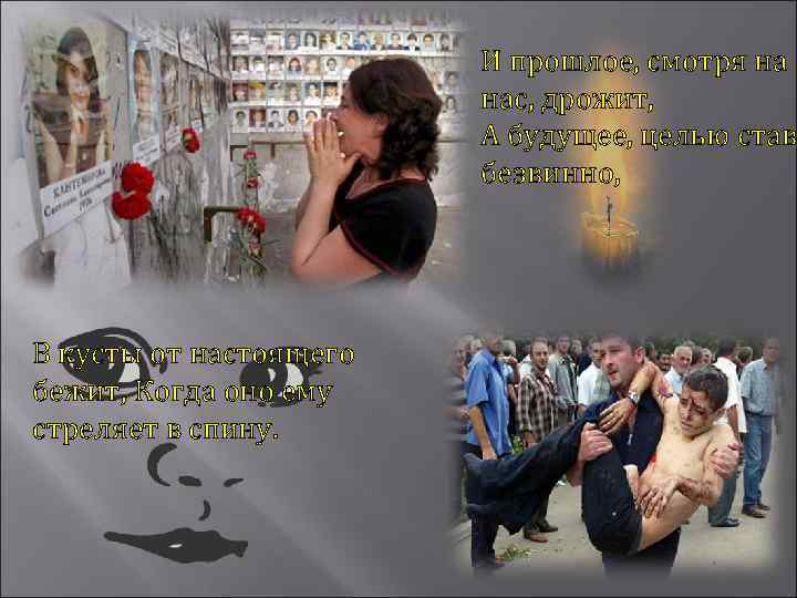 И прошлое, смотря на нас, дрожит, А будущее, целью став безвинно, В кусты от