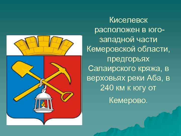 Киселевск расположен в югозападной части Кемеровской области, предгорьях Салаирского кряжа, в верховьях реки Аба,