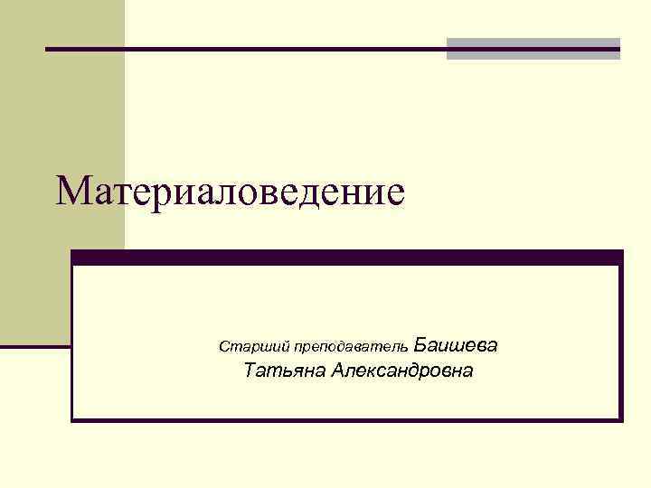 Материаловедение Баишева Татьяна Александровна Cтарший преподаватель 