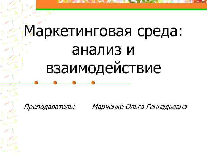 Маркетинговая среда: анализ и взаимодействие Преподаватель: Марченко Ольга Геннадьевна 