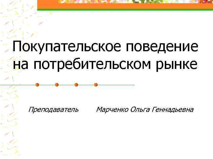 Покупательское поведение на потребительском рынке Преподаватель Марченко Ольга Геннадьевна 
