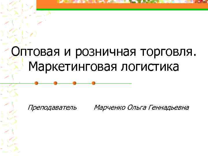 Оптовая и розничная торговля. Маркетинговая логистика Преподаватель Марченко Ольга Геннадьевна 