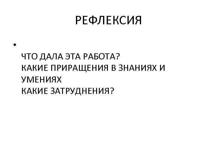 РЕФЛЕКСИЯ • ЧТО ДАЛА ЭТА РАБОТА? КАКИЕ ПРИРАЩЕНИЯ В ЗНАНИЯХ И УМЕНИЯХ КАКИЕ ЗАТРУДНЕНИЯ?