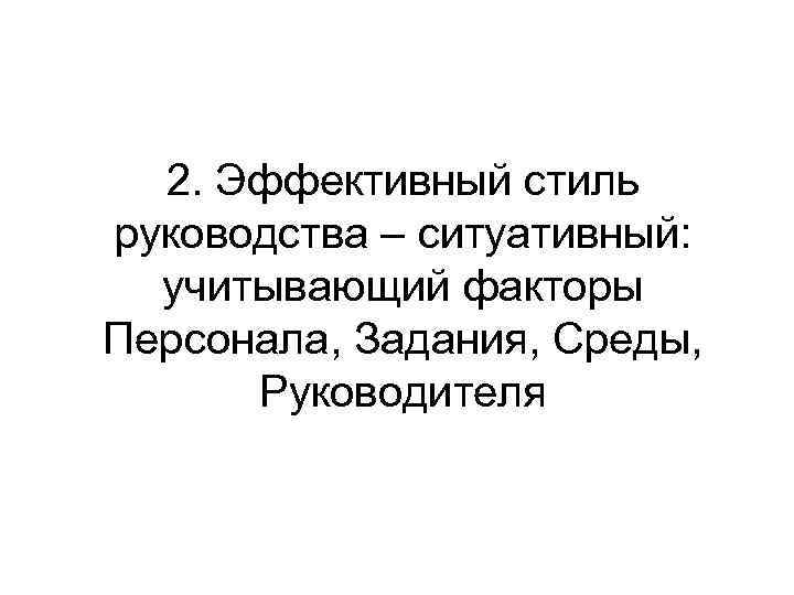 2. Эффективный стиль руководства – ситуативный: учитывающий факторы Персонала, Задания, Среды, Руководителя 