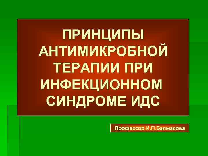 ПРИНЦИПЫ АНТИМИКРОБНОЙ ТЕРАПИИ ПРИ ИНФЕКЦИОННОМ СИНДРОМЕ ИДС Профессор И. П. Балмасова 