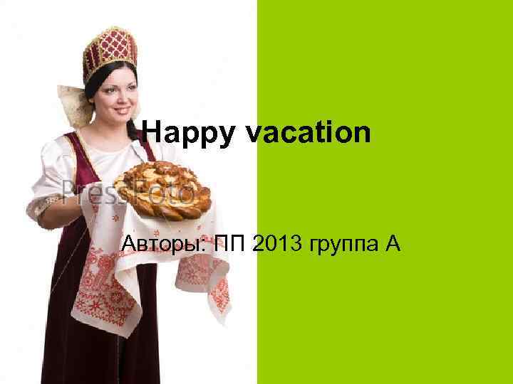 Happy vacation Авторы: ПП 2013 группа А 