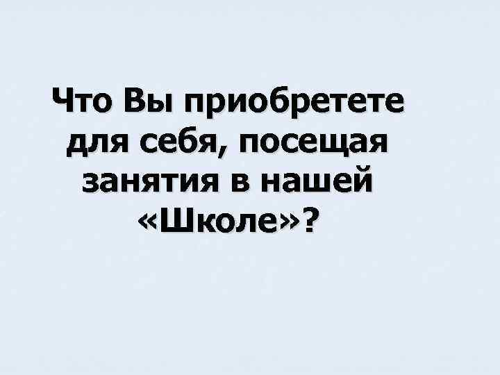 Что Вы приобретете для себя, посещая занятия в нашей «Школе» ? 