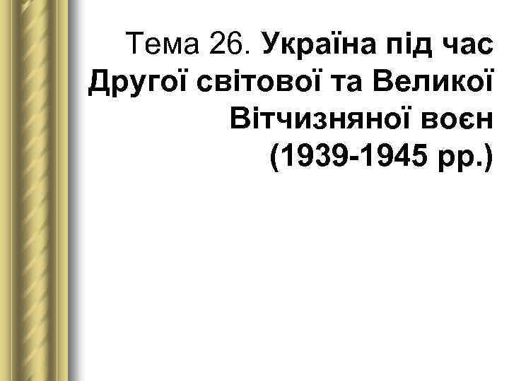 Тема 26. Україна під час Другої світової та Великої Вітчизняної воєн (1939 1945 рр.
