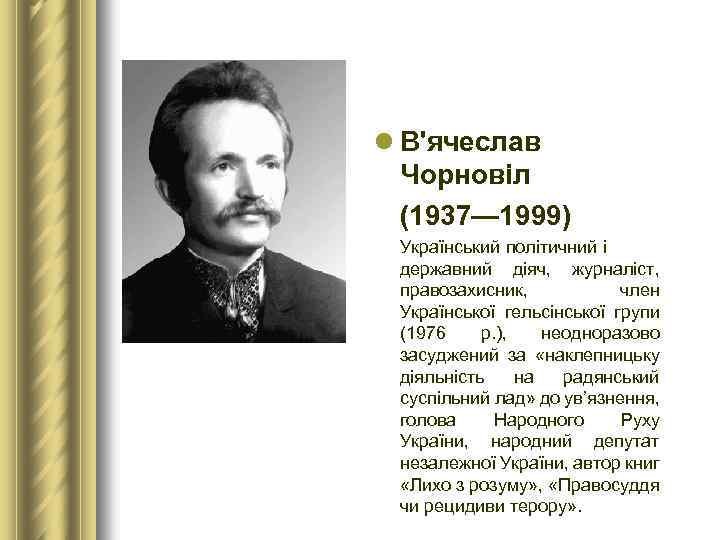 l В'ячеслав Чорновіл (1937— 1999) Український політичний і державний діяч, журналіст, правозахисник, член Української