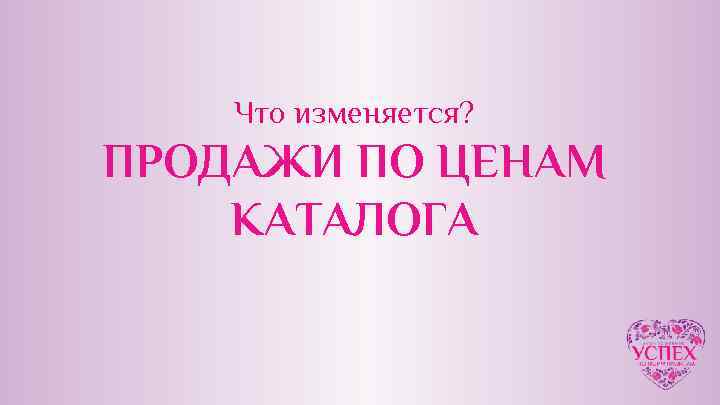 Что изменяется? ПРОДАЖИ ПО ЦЕНАМ КАТАЛОГА 