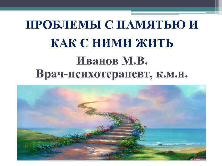 ПРОБЛЕМЫ С ПАМЯТЬЮ И КАК С НИМИ ЖИТЬ Иванов М. В. Врач-психотерапевт, к. м.