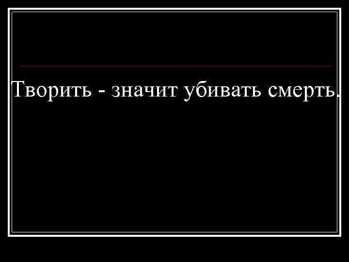 Творить - значит убивать смерть. 