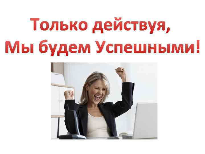 Только действуя, Мы будем Успешными! 