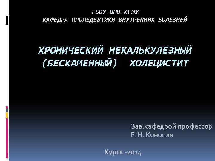 ГБОУ ВПО КГМУ КАФЕДРА ПРОПЕДЕВТИКИ ВНУТРЕННИХ БОЛЕЗНЕЙ ХРОНИЧЕСКИЙ НЕКАЛЬКУЛЕЗНЫЙ (БЕСКАМЕННЫЙ) ХОЛЕЦИСТИТ Зав. кафедрой профессор