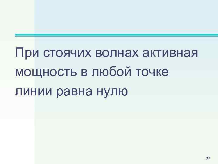 При стоячих волнах активная мощность в любой точке линии равна нулю 27 
