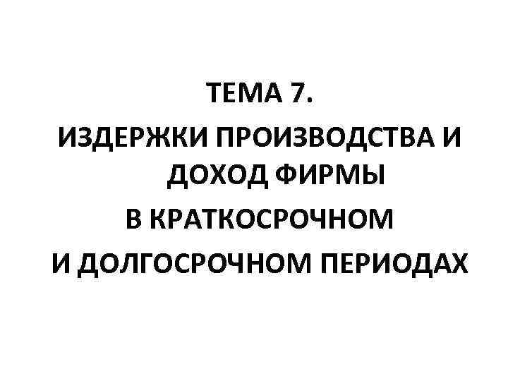 ТЕМА 7. ИЗДЕРЖКИ ПРОИЗВОДСТВА И ДОХОД ФИРМЫ В КРАТКОСРОЧНОМ И ДОЛГОСРОЧНОМ ПЕРИОДАХ 