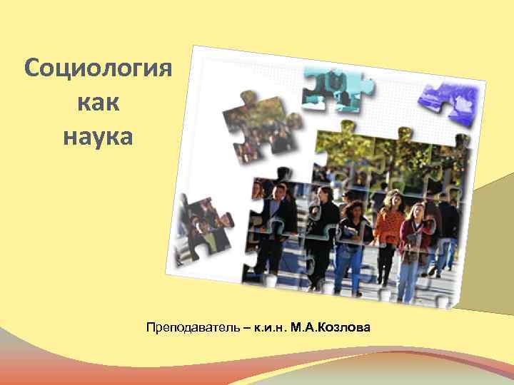 Социология как наука Преподаватель – к. и. н. М. А. Козлова 