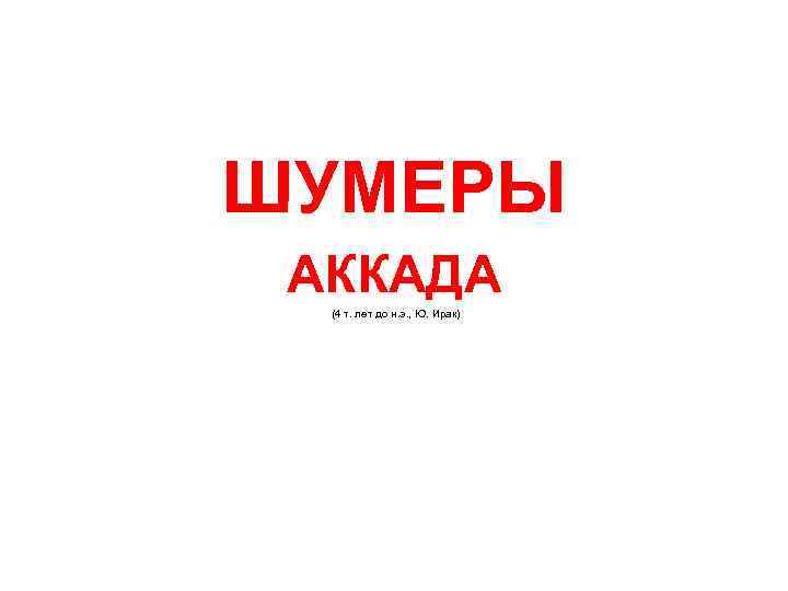  ШУМЕРЫ АККАДА (4 т. лет до н. э. , Ю. Ирак) 