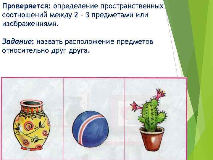 Проверяется: определение пространственных соотношений между 2 – 3 предметами или изображениями. Задание: назвать расположение