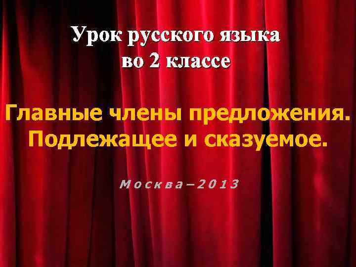 Урок русского языка во 2 классе Главные члены предложения. Подлежащее и сказуемое. Москва– 2013
