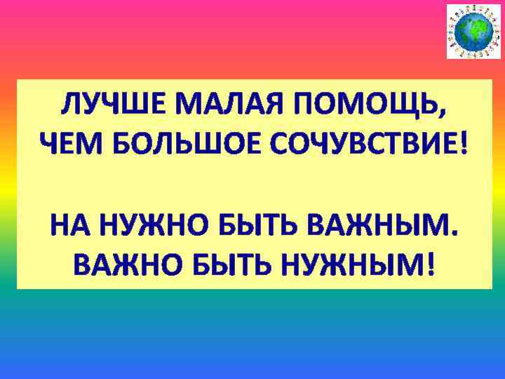 ЛУЧШЕ МАЛАЯ ПОМОЩЬ, ЧЕМ БОЛЬШОЕ СОЧУВСТВИЕ! НА НУЖНО БЫТЬ ВАЖНЫМ. ВАЖНО БЫТЬ НУЖНЫМ! 