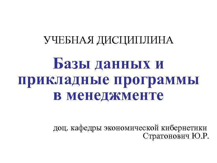 УЧЕБНАЯ ДИСЦИПЛИНА Базы данных и прикладные программы в менеджменте доц. кафедры экономической кибернетики Стратонович