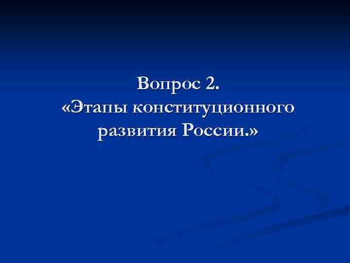 Вопрос 2. «Этапы конституционного развития России. » 