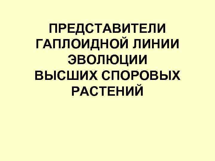ПРЕДСТАВИТЕЛИ ГАПЛОИДНОЙ ЛИНИИ ЭВОЛЮЦИИ ВЫСШИХ СПОРОВЫХ РАСТЕНИЙ 