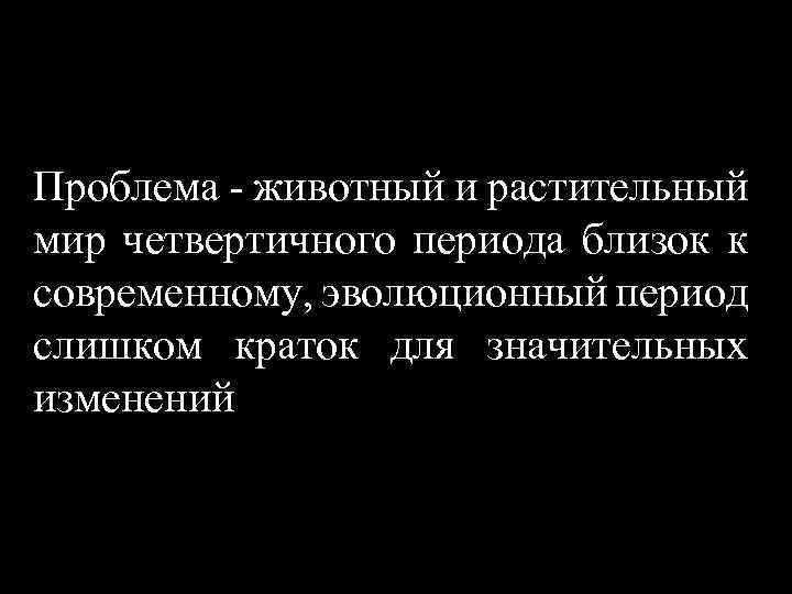 Проблема - животный и растительный мир четвертичного периода близок к современному, эволюционный период слишком