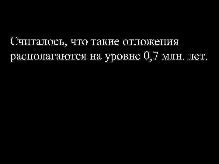 Считалось, что такие отложения располагаются на уровне 0, 7 млн. лет. 