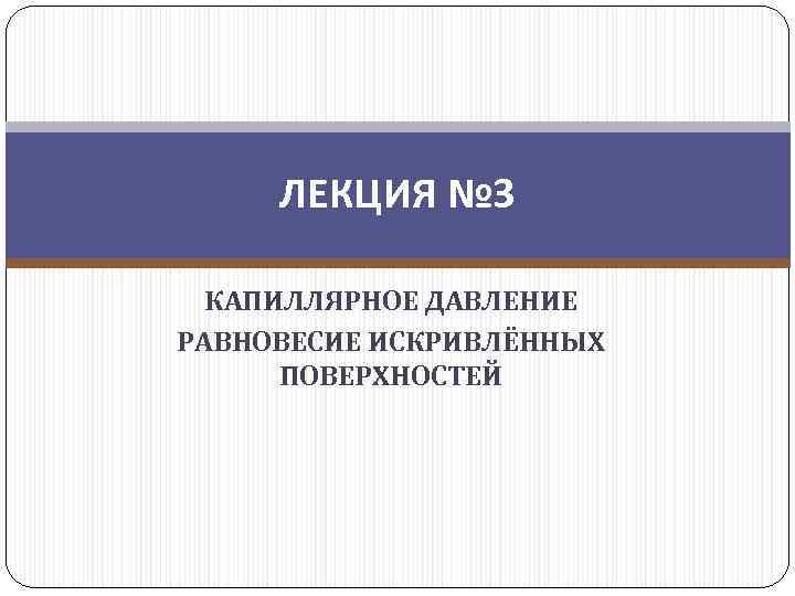 ЛЕКЦИЯ № 3 КАПИЛЛЯРНОЕ ДАВЛЕНИЕ РАВНОВЕСИЕ ИСКРИВЛЁННЫХ ПОВЕРХНОСТЕЙ 