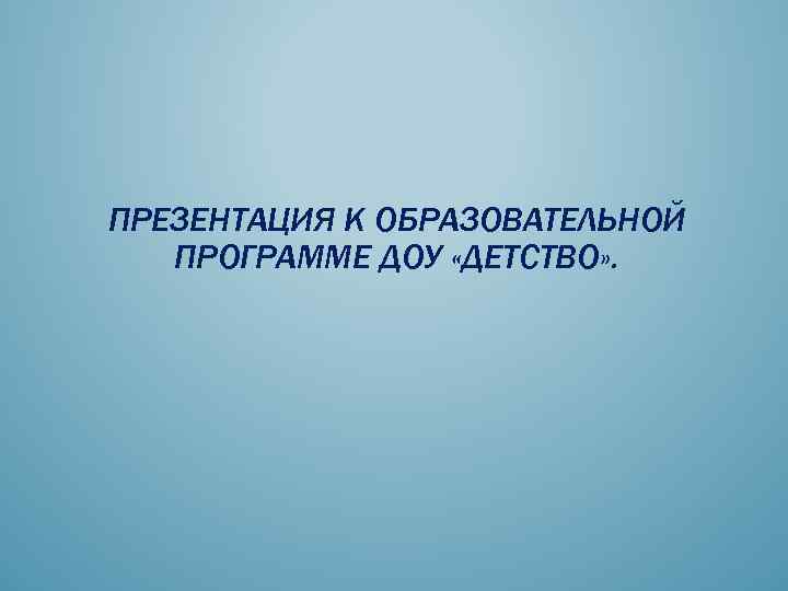 ПРЕЗЕНТАЦИЯ К ОБРАЗОВАТЕЛЬНОЙ ПРОГРАММЕ ДОУ «ДЕТСТВО» . 