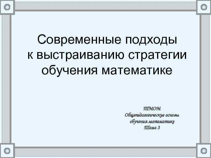 Современные подходы к выстраиванию стратегии обучения математике ТМОМ Общепедагогические основы обучения математике Тема 3