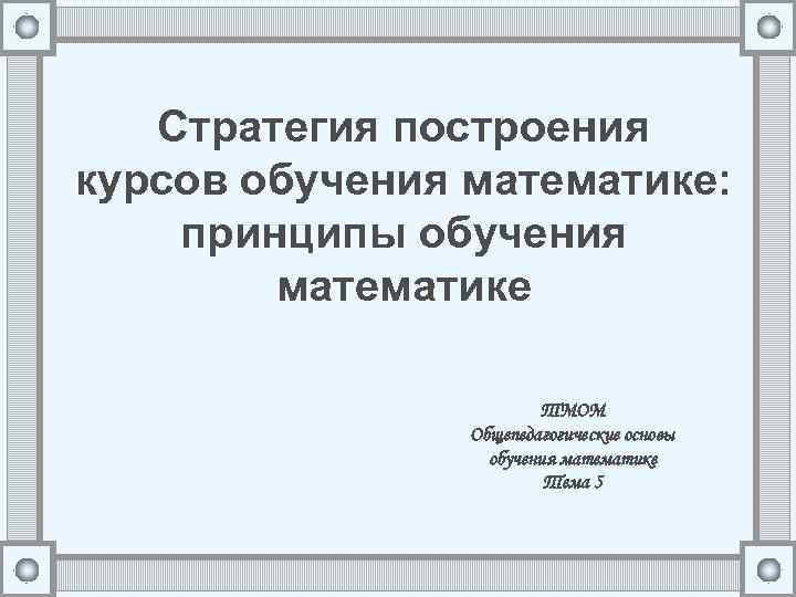 Стратегия построения курсов обучения математике: принципы обучения математике ТМОМ Общепедагогические основы обучения математике Тема