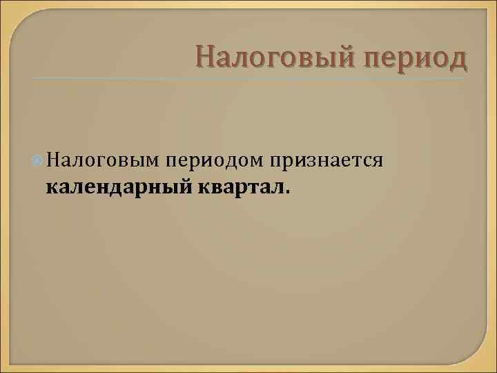 Налоговый период Налоговым периодом признается календарный квартал. 