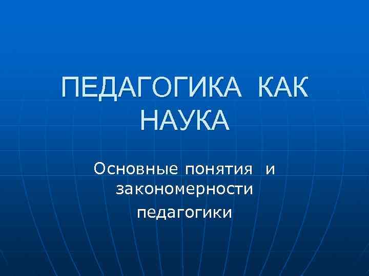 ПЕДАГОГИКА КАК НАУКА Основные понятия и закономерности педагогики 
