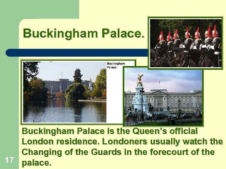 Buckingham Palace. Buckingham Palace is the Queen’s official London residence. Londoners usually watch the