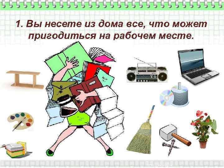 1. Вы несете из дома все, что может пригодиться на рабочем месте. 