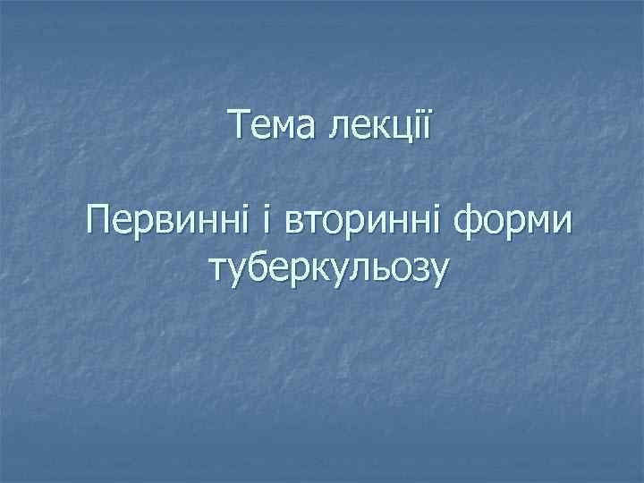 Тема лекції Первинні і вторинні форми туберкульозу 