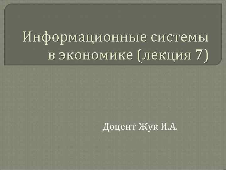 Информационные системы в экономике (лекция 7) Доцент Жук И. А. 