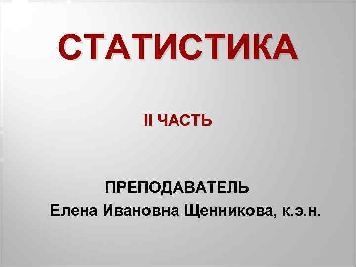 СТАТИСТИКА II ЧАСТЬ ПРЕПОДАВАТЕЛЬ Елена Ивановна Щенникова, к. э. н. 