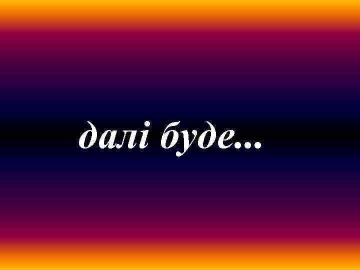 далі буде. . . 