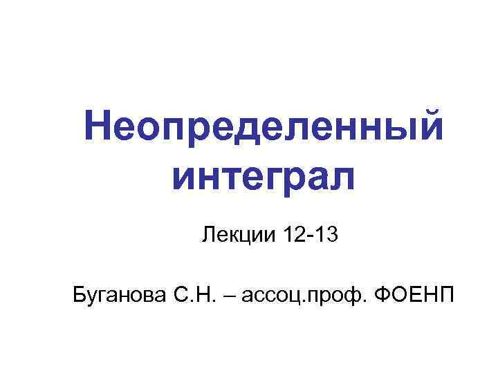 Неопределенный интеграл Лекции 12 -13 Буганова С. Н. – ассоц. проф. ФОЕНП 