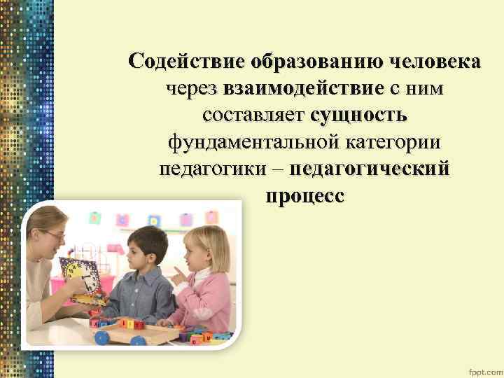Содействие образованию человека через взаимодействие с ним составляет сущность фундаментальной категории педагогики – педагогический