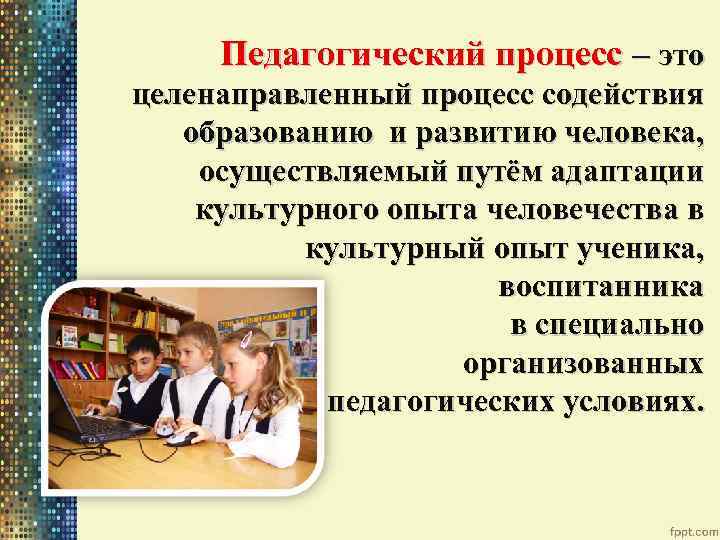 Педагогический процесс – это целенаправленный процесс содействия образованию и развитию человека, осуществляемый путём адаптации